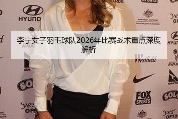 李宁女子羽毛球队2026年比赛战术重点深度解析